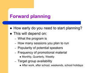 Forward planningHow early do you need to start planning?  This will depend on:What the program isHow many sessions you plan to runPopularity of potential speakersFrequency of promotional materialMonthly, Quarterly, WeeklyTarget group availabilityAfter work, after school, weekends, school holidays