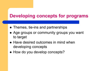 Developing concepts for programsThemes, tie-ins and partnershipsAge groups or community groups you want to targetHave desired outcomes in mind when developing concepts How do you develop concepts?