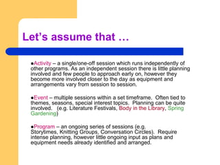 Let’s assume that …Activity – a single/one-off session which runs independently of other programs. As an independent session there is little planning involved and few people to approach early on, however they become more involved closer to the day as equipment and arrangements vary from session to session.Event – multiple sessions within a set timeframe.  Often tied to themes, seasons, special interest topics.  Planning can be quite involved.   (e.g. Literature Festivals, Body in the Library, Spring Gardening)Program – an ongoing series of sessions (e.g. Storytimes, Knitting Groups, Conversation Circles).  Require intense planning, however little ongoing input as plans and equipment needs already identified and arranged.
