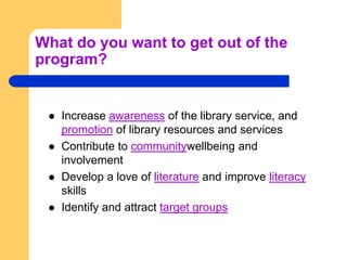 What do you want to get out of the program?Increase awareness of the library service, and promotion of library resources and servicesContribute to communitywellbeing and involvementDevelop a love of literature and improve literacy skillsIdentify and attract target groups