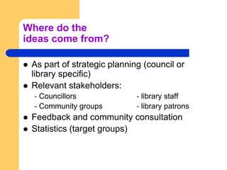 Where do the ideas come from?As part of strategic planning (council or library specific)Relevant stakeholders:- Councillors			- library staff- Community groups		- library patronsFeedback and community consultationStatistics (target groups)