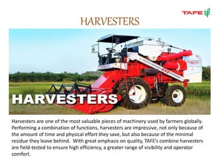 HARVESTERS
Harvesters are one of the most valuable pieces of machinery used by farmers globally.
Performing a combination of functions, harvesters are impressive, not only because of
the amount of time and physical effort they save, but also because of the minimal
residue they leave behind. With great emphasis on quality, TAFE’s combine harvesters
are field-tested to ensure high efficiency, a greater range of visibility and operator
comfort.
 