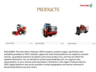 PRODUCTS
DISCLAIMER: The information relating to TAFE’s products, product images, specification and
availability provided on TAFE’s websites, digital and social media platforms are subject to constant
revision, up gradation based on its policies and current product-line, and may not reflect the
updated information. You are advised to contact corporate@tafe.com, our regional sales
representative, or your nearest authorized dealer / distributor in this regard. Products listed on
TAFE’s digital platforms may not be available in certain geographies and may be enhanced or
discontinued without any prior notice.
 