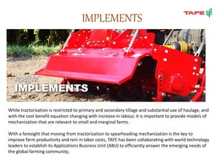 IMPLEMENTS
While tractorization is restricted to primary and secondary tillage and substantial use of haulage, and
with the cost benefit equation changing with increase in labour, it is important to provide models of
mechanization that are relevant to small and marginal farms.
With a foresight that moving from tractorization to spearheading mechanization is the key to
improve farm productivity and rein in labor costs, TAFE has been collaborating with world technology
leaders to establish its Applications Business Unit (ABU) to efficiently answer the emerging needs of
the global farming community.
 