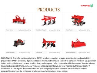 PRODUCTS
DISCLAIMER: The information relating to TAFE’s products, product images, specification and availability
provided on TAFE’s websites, digital and social media platforms are subject to constant revision, up gradation
based on its policies and current product-line, and may not reflect the updated information. You are advised
to contact corporate@tafe.com, our regional sales representative, or your nearest authorized dealer /
distributor in this regard. Products listed on TAFE’s digital platforms may not be available in certain
geographies and may be enhanced or discontinued without any prior notice.
 
