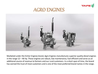 AGRO ENGINES
Marketed under the Eicher Engines brand, Agro Engines manufactures superior quality diesel engines
in the range 12 – 46 hp. These engines are robust, low maintenance, fuel efficient and serve as an
additional source of revenue to farmers and our rural customers. In a short span of time, the brand
has earned the trust of most customers and is one of the most preferred brand names in the range.
 