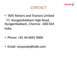CONTACT
• TAFE Motors and Tractors Limited
77, Nungambakkam High Road,
Nungambakkam, Chennai - 600 034
India
• Phone: +91 44 6691 9000
• Email: corporate@tafe.com
 