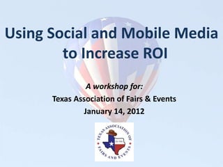 Using Social and Mobile Media
        to Increase ROI
               A workshop for:
      Texas Association of Fairs & Events
              January 14, 2012
 