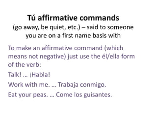 Tú affirmative commands
(go away, be quiet, etc.) – said to someone
you are on a first name basis with
To make an affirmative command (which
means not negative) just use the él/ella form
of the verb:
Talk! … ¡Habla!
Work with me. … Trabaja conmigo.
Eat your peas. … Come los guisantes.

 