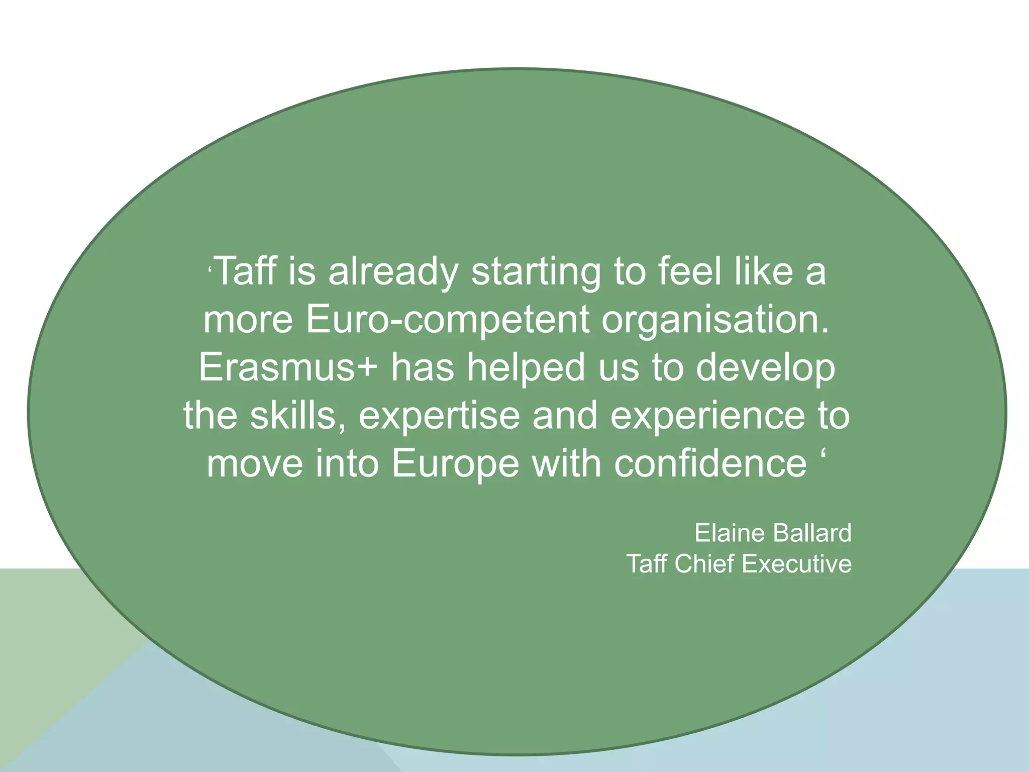‘Taff is already starting to feel like a
more Euro-competent organisation.
Erasmus+ has helped us to develop
the skills, expertise and experience to
move into Europe with confidence ‘
Elaine Ballard
Taff Chief Executive