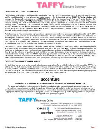 Confidential & Proprietary Document Page 1
“A SWEETER WAY” - THE TAFFY MISSION
TAFFY stands for Total Accurate Financial Forecasting for You. The TAFFY Software Corporation is a Cloud based Business
and Personal Financial Planning software application company. Our first product entitled, TAFFY MyVenture Online, will
empower the Everyday Entrepreneur and the SMB/SME Market with a low cost and simple Financial Planning Solution. Our
second product, entitled TAFFY MyFuture Online, empowers the Everyday Man or Woman with a simple and powerful
Financial Planning tool. Both of our solutions take the user far beyond a patchwork of spreadsheets to resolve their financial
planning needs. Additionally, TAFFY solutions will serve Banks, Wealth Management Groups, Financial Services and
Business App Groups. We also will serve Dynamic Web App Venues and Handheld Device Solutions for companies such as
Google, Apple, Android and Facebook. All of these types of organizations are aggressively looking to increase and diversify
their web and application based revenue streams.
We believe that we have discovered a highly profitable bypass revenue model that generates significant sales for both TAFFY
as the solution provider and our aforementioned clientele. In other words, our clientele relationships are not based on
delivering as a “Software Vendor” but rather as a “Revenue Partner” serving our clientele and their subsequent eCommerce
end user customers. Our solution deployment method will make enabling this type of joint venture revenue sharing model
very, very simple. Example - TAFFY MyFuture: Your Organizations Monthly Cost per User $10.00. Your Customers MSRP
$19.99 Monthly. Your Profit is $9.99 Per User Monthly…it is really that simple.
The brunt of our TAFFY MyVenture App completely bridges the gap between fundamental accounting and financial planning
which are typically two separate functions and departments within any given business. Until now, businesses have had no
choice but to endure performing their budgeting processes through the daunting and labor-intensive use of spreadsheets, or
they all face the dilemma of purchasing cost prohibitive software that requires ongoing expensive licensing, integration,
customization and training costs. The TAFFY MyFuture App enables it users with many of the same capabilities, however
with a more “simplified user experience” for the non-accountant layman. All of our solutions are powered by the base TAFFY
SAAS-Engine with the backend deployment, data management, and security provided and managed by IBM.
TAFFY SOFTWARE IS MEETING THE MARKET
Any individual, startup, or any size operating businesses ranging from Fortune $5.00 to Fortune 500 can utilize TAFFY. In
addition to the SMB market, Global Corporate Finance divisions within the world’s top Accounting firms, Early Stage
Investors, Venture Capitalists, Investment Banks, and SMB Lenders are also easily within the TAFFY market scope. The
TAFFY SAAS-Engine Co-Branded licensing solutions are true low cost solutions with multiple product offerings ranging from
the Single User, Multi User Limited, Enterprise, and/or Online Term Project Solutions.
Stephen Hunt, Sr. Manager, Accenture - Finance & Performance Management Service Line
Forecasts and budgets are often inaccurate. Despite technological advances, most organizations use a patchwork of
spreadsheet models to undertake their forecasting and budgeting, with multiple hand-offs and revisions throughout the
process. Inaccuracies arise due to lack of version control, transposition of numbers and unallocated numbers (“buckets”) with
aggregated data not equaling the sum of their parts. The cost of existing forecasting and budgeting processes is significant
and appears to be growing every year.
 