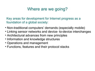 Where are we going? Key areas for development for Internet progress as a foundation of a global society:   Non-traditional computers’ demands (especially mobile) Linking sensor networks and device- to-device interchanges Architectural advances from new principles Information and knowledge structures Operations and management Functions, features and their protocol stacks 