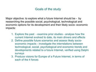 Goals of the study Major objective: to explore what a future Internet should be -  by researching the possible social, psychological, technological and economic options for its development and their likely socio- economic impacts: Explore the past  - examine prior studies - analyse how the current Internet evolved to date, its main drivers and effects Define possible future scenarios and assess likely socio-economic impacts - investigate the interrelations between technological, social, psychological and economic trends and developments related to a future Internet, verified using Delphi surveys Produce visions for Europe of a Future Internet, in terms of each of the 4 forces 