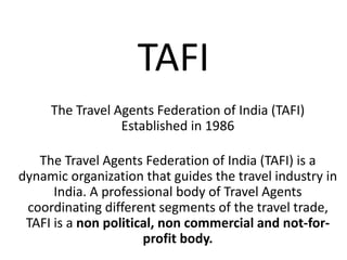 TAFI
The Travel Agents Federation of India (TAFI)
Established in 1986
The Travel Agents Federation of India (TAFI) is a
dynamic organization that guides the travel industry in
India. A professional body of Travel Agents
coordinating different segments of the travel trade,
TAFI is a non political, non commercial and not-for-
profit body.
 