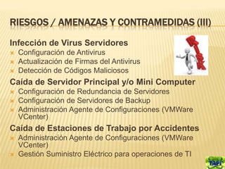 RIESGOS / AMENAZAS Y CONTRAMEDIDAS (III)

Infección de Virus Servidores
   Configuración de Antivirus
   Actualización de Firmas del Antivirus
   Detección de Códigos Maliciosos
Caída de Servidor Principal y/o Mini Computer
   Configuración de Redundancia de Servidores
   Configuración de Servidores de Backup
   Administración Agente de Configuraciones (VMWare
    VCenter)
Caída de Estaciones de Trabajo por Accidentes
   Administración Agente de Configuraciones (VMWare
    VCenter)
   Gestión Suministro Eléctrico para operaciones de TI
 