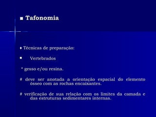 ■■ TafonomiaTafonomia
♦♦ Técnicas de preparação:Técnicas de preparação:
 VertebradosVertebrados
* gesso e/ou resina.* gesso e/ou resina.
# deve ser anotada a orientação espacial do elemento# deve ser anotada a orientação espacial do elemento
ósseo com as rochas encaixantes.ósseo com as rochas encaixantes.
# verificação de sua relação com os limites da camada e# verificação de sua relação com os limites da camada e
das estruturas sedimentares internas.das estruturas sedimentares internas.
 