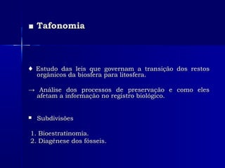 ■■ TafonomiaTafonomia
♦♦ Estudo das leis que governam a transição dos restosEstudo das leis que governam a transição dos restos
orgânicos da biosfera para litosfera.orgânicos da biosfera para litosfera.
→→ Análise dos processos de preservação e como elesAnálise dos processos de preservação e como eles
afetam a informação no registro biológico.afetam a informação no registro biológico.
 SubdivisõesSubdivisões
1. Bioestratinomia.1. Bioestratinomia.
2. Diagênese dos fósseis.2. Diagênese dos fósseis.
 
