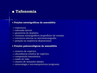 ■■ TafonomiaTafonomia
♦♦ Feições estratigráficas da assembléiaFeições estratigráficas da assembléia
→→ espessura.espessura.
→→ extensão lateral.extensão lateral.
→→ geometria do depósito.geometria do depósito.
→→ contatos estratigráficos (superfícies de erosão).contatos estratigráficos (superfícies de erosão).
→→ estrutura interna ou microestratigrafia.estrutura interna ou microestratigrafia.
→→ posição na seqüência deposicional.posição na seqüência deposicional.
♦♦ Feições paleoecológicas da assembléiaFeições paleoecológicas da assembléia
→→ número de espécies.número de espécies.
→→ abundancia relativa de espécies.abundancia relativa de espécies.
→→ composição taxonômica.composição taxonômica.
→→ modo de vida.modo de vida.
→→ classes de tamanho (idade).classes de tamanho (idade).
→→ mineralogia e microarquitetura (originais).mineralogia e microarquitetura (originais).
 