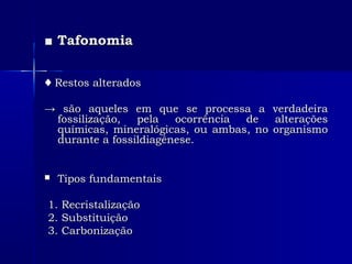 ■■ TafonomiaTafonomia
♦♦ Restos alteradosRestos alterados
→→ são aqueles em que se processa a verdadeirasão aqueles em que se processa a verdadeira
fossilização, pela ocorrência de alteraçõesfossilização, pela ocorrência de alterações
químicas, mineralógicas, ou ambas, no organismoquímicas, mineralógicas, ou ambas, no organismo
durante a fossildiagênese.durante a fossildiagênese.
 Tipos fundamentaisTipos fundamentais
1. Recristalização1. Recristalização
2. Substituição2. Substituição
3. Carbonização3. Carbonização
 