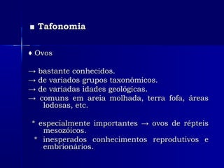 ■■ TafonomiaTafonomia
♦♦ OvosOvos
→→ bastante conhecidos.bastante conhecidos.
→→ de variados grupos taxonômicos.de variados grupos taxonômicos.
→→ de variadas idades geológicas.de variadas idades geológicas.
→→ comuns em areia molhada, terra fofa, áreascomuns em areia molhada, terra fofa, áreas
lodosas, etc.lodosas, etc.
* especialmente importantes → ovos de répteis* especialmente importantes → ovos de répteis
mesozóicos.mesozóicos.
* inesperados conhecimentos reprodutivos e* inesperados conhecimentos reprodutivos e
embrionários.embrionários.
 