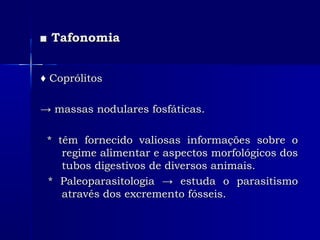 ■■ TafonomiaTafonomia
♦♦ CoprólitosCoprólitos
→→ massas nodulares fosfáticas.massas nodulares fosfáticas.
* têm fornecido valiosas informações sobre o* têm fornecido valiosas informações sobre o
regime alimentar e aspectos morfológicos dosregime alimentar e aspectos morfológicos dos
tubos digestivos de diversos animais.tubos digestivos de diversos animais.
* Paleoparasitologia → estuda o parasitismo* Paleoparasitologia → estuda o parasitismo
através dos excremento fósseis.através dos excremento fósseis.
 