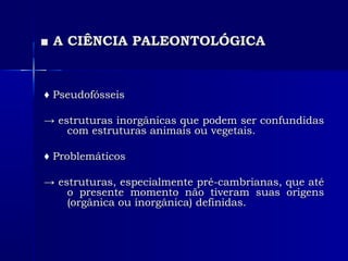 ■■ A CIÊNCIA PALEONTOLÓGICAA CIÊNCIA PALEONTOLÓGICA
♦♦ PseudofósseisPseudofósseis
→→ estruturas inorgânicas que podem ser confundidasestruturas inorgânicas que podem ser confundidas
com estruturas animais ou vegetais.com estruturas animais ou vegetais.
♦♦ ProblemáticosProblemáticos
→→ estruturas, especialmente pré-cambrianas, que atéestruturas, especialmente pré-cambrianas, que até
o presente momento não tiveram suas origenso presente momento não tiveram suas origens
(orgânica ou inorgânica) definidas.(orgânica ou inorgânica) definidas.
 