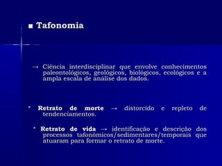 ■■ TafonomiaTafonomia
→→ Ciência interdisciplinar que envolve conhecimentosCiência interdisciplinar que envolve conhecimentos
paleontológicos, geológicos, biológicos, ecológicos e apaleontológicos, geológicos, biológicos, ecológicos e a
ampla escala de análise dos dados.ampla escala de análise dos dados.
** Retrato de morteRetrato de morte → distorcido e repleto de→ distorcido e repleto de
tendenciamentos.tendenciamentos.
** Retrato de vidaRetrato de vida → identificação e descrição dos→ identificação e descrição dos
processos tafonômicos/sedimentares/temporais queprocessos tafonômicos/sedimentares/temporais que
atuaram para formar o retrato de morte.atuaram para formar o retrato de morte.
 