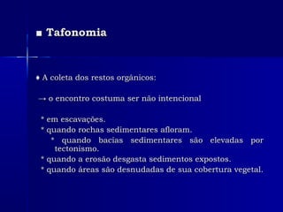 ■■ TafonomiaTafonomia
♦♦ A coleta dos restos orgânicos:A coleta dos restos orgânicos:
→→ o encontro costuma ser não intencionalo encontro costuma ser não intencional
* em escavações.* em escavações.
* quando rochas sedimentares afloram.* quando rochas sedimentares afloram.
* quando bacias sedimentares são elevadas por* quando bacias sedimentares são elevadas por
tectonismo.tectonismo.
* quando a erosão desgasta sedimentos expostos.* quando a erosão desgasta sedimentos expostos.
* quando áreas são desnudadas de sua cobertura vegetal.* quando áreas são desnudadas de sua cobertura vegetal.
 