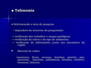■■ TafonomiaTafonomia
♦♦ Selecionando a área de pesquisaSelecionando a área de pesquisa
* dependerá do interesse do pesquisador* dependerá do interesse do pesquisador
→→ verificação dos trabalhos e mapas geológicos.verificação dos trabalhos e mapas geológicos.
→→ verificação do relevo e do tipo de sedimento.verificação do relevo e do tipo de sedimento.
→→ verificação de informações junto aos moradores daverificação de informações junto aos moradores da
região.região.
 Material de coletaMaterial de coleta
vassouras, facas, escovas, brochas, pincéis, pás,vassouras, facas, escovas, brochas, pincéis, pás,
picaretas, martelos, talhadeiras, formões, estiletes,picaretas, martelos, talhadeiras, formões, estiletes,
tesouras, bisturistesouras, bisturis..
 