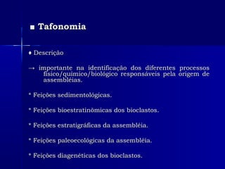 ■■ TafonomiaTafonomia
♦♦ DescriçãoDescrição
→→ importante na identificação dos diferentes processosimportante na identificação dos diferentes processos
físico/químico/biológico responsáveis pela origem defísico/químico/biológico responsáveis pela origem de
assembléias.assembléias.
* Feições sedimentológicas.* Feições sedimentológicas.
* Feições bioestratinômicas dos bioclastos.* Feições bioestratinômicas dos bioclastos.
* Feições estratigráficas da assembléia.* Feições estratigráficas da assembléia.
* Feições paleoecológicas da assembléia.* Feições paleoecológicas da assembléia.
* Feições diagenéticas dos bioclastos.* Feições diagenéticas dos bioclastos.
 
