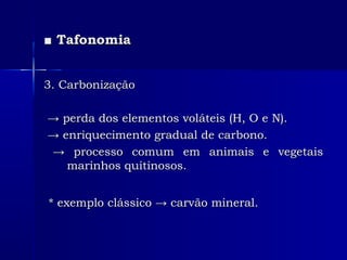 ■■ TafonomiaTafonomia
3. Carbonização3. Carbonização
→→ perda dos elementos voláteis (H, O e N).perda dos elementos voláteis (H, O e N).
→→ enriquecimento gradual de carbono.enriquecimento gradual de carbono.
→→ processo comum em animais e vegetaisprocesso comum em animais e vegetais
marinhos quitinosos.marinhos quitinosos.
* exemplo clássico → carvão mineral.* exemplo clássico → carvão mineral.
 
