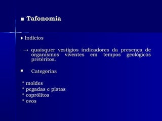 ■■ TafonomiaTafonomia
♦♦ IndíciosIndícios
→→ quaisquer vestígios indicadores da presença dequaisquer vestígios indicadores da presença de
organismos viventes em tempos geológicosorganismos viventes em tempos geológicos
pretéritos.pretéritos.
 CategoriasCategorias
* moldes* moldes
* pegadas e pistas* pegadas e pistas
* coprólitos* coprólitos
* ovos* ovos
 
