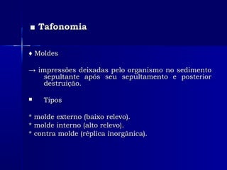 ■■ TafonomiaTafonomia
♦♦ MoldesMoldes
→→ impressões deixadas pelo organismo no sedimentoimpressões deixadas pelo organismo no sedimento
sepultante após seu sepultamento e posteriorsepultante após seu sepultamento e posterior
destruição.destruição.
 TiposTipos
* molde externo (baixo relevo).* molde externo (baixo relevo).
* molde interno (alto relevo).* molde interno (alto relevo).
* contra molde (réplica inorgânica).* contra molde (réplica inorgânica).
 