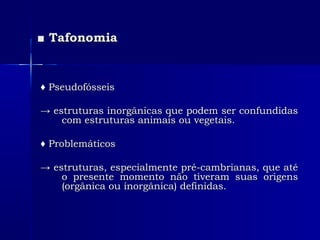 ■■ TafonomiaTafonomia
♦♦ PseudofósseisPseudofósseis
→→ estruturas inorgânicas que podem ser confundidasestruturas inorgânicas que podem ser confundidas
com estruturas animais ou vegetais.com estruturas animais ou vegetais.
♦♦ ProblemáticosProblemáticos
→→ estruturas, especialmente pré-cambrianas, que atéestruturas, especialmente pré-cambrianas, que até
o presente momento não tiveram suas origenso presente momento não tiveram suas origens
(orgânica ou inorgânica) definidas.(orgânica ou inorgânica) definidas.
 