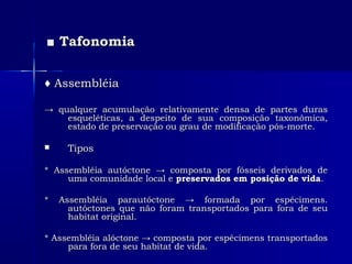 ■■ TafonomiaTafonomia
♦♦ AssembléiaAssembléia
→→ qualquer acumulação relativamente densa de partes durasqualquer acumulação relativamente densa de partes duras
esqueléticas, a despeito de sua composição taxonômica,esqueléticas, a despeito de sua composição taxonômica,
estado de preservação ou grau de modificação pós-morte.estado de preservação ou grau de modificação pós-morte.
 TiposTipos
* Assembléia autóctone → composta por fósseis derivados de* Assembléia autóctone → composta por fósseis derivados de
uma comunidade local euma comunidade local e preservados em posição de vidapreservados em posição de vida..
* Assembléia parautóctone → formada por espécimens.* Assembléia parautóctone → formada por espécimens.
autóctones que não foram transportados para fora de seuautóctones que não foram transportados para fora de seu
habitat original.habitat original.
* Assembléia alóctone → composta por espécimens transportados* Assembléia alóctone → composta por espécimens transportados
para fora de seu habitat de vida.para fora de seu habitat de vida.
 