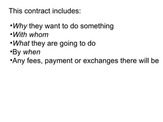 This contract includes: Why  they want to do something  With whom   What  they are going to do  By  when   Any fees, payment or exchanges there will be   