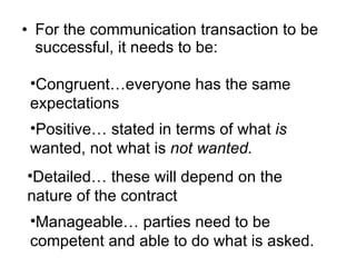 For the communication transaction to be successful, it needs to be: Congruent…everyone has the same expectations Positive… stated in terms of what  is  wanted, not what is  not wanted. Detailed… these will depend on the nature of the contract Manageable… parties need to be competent and able to do what is asked. 