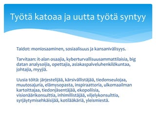 Taidot: moniosaaminen, sosiaalisuus ja kansanivälisyys.
Tarvitaan: it-alan osaajia, kyberturvallisuusammattilaisia, big
datan analysoijia, opettajia, asiakaspalveluhenkilökuntaa,
johtajia, myyjiä.
Uusia töitä: järjestelijää, kärsivällistäjää, tiedonseulojaa,
muutosajuria, elämysopasta, inspiraattoria, ulkomaailman
kartoittajaa, tiedonjäsentäjää, ekopoliisia,
visionäärikonsulttia, inhimillistäjää, viljelykonsulttia,
syrjäytymisehkäisijää, kotilääkäriä, yleismiestä.
Työtä katoaa ja uutta työtä syntyy
 