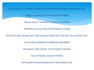 Do you know? Lumiland, Poroland, Ruskaland And dangerous dangerous love
Sibelius, sauna ja sisu. Ne on made in Finland
Do you know ? Vihtaland, Untoland, Urkkiland
Höyhenet, terva ja viina. Ne on made in Finland
And if you talk me too, then I talk you three, four, five. Hey can't you see that's me.
Do you know lätkäland? Mölliländ, Härmäländ
Pursiainen, Salin ja Viren. Ne on made in Finland.
Sisu in Finland, Sauna in Finland
Verta pakkiin Suomen poika ettei meitä toiset voita.
 