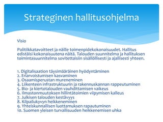 Visio
Politiikkatavoitteet ja näille toimenpidekokonaisuudet. Hallitus
edistäisi kokonaisuutena näitä. Talouden suunnitelma ja hallituksen
toimintasuunnitelma sovitettaisiin sisällöllisesti ja ajallisesti yhteen.
1. Digitalisaation täysimääräinen hyödyntäminen
2. Eriarvoistumisen kasvaminen
3. Osaamisperustan mureneminen
4. Liikenteen infrastruktuurin ja rakennuskannan rappeutuminen
5. Bio- ja kiertotalouden vauhdittamisen vaikeus
6. Ilmastonmuutoksen hillintätoimien viipymisen kalleus
7. Julkisen talouden kestävyys
8. Kilpailukyvyn heikkeneminen
9. Yhteiskunnallisen luottamuksen rapautuminen
10. Suomen yleisen turvallisuuden heikkenemisen uhka
Strateginen hallitusohjelma
 
