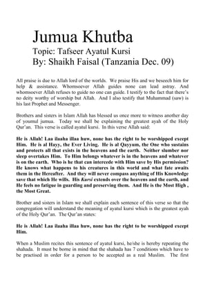 Jumua Khutba 
Topic: Tafseer Ayatul Kursi 
By: Shaikh Faisal (Tanzania Dec. 09) 
All praise is due to Allah lord of the worlds. We praise His and we beseech him for help & assistance. Whomsoever Allah guides none can lead astray. And whomsoever Allah refuses to guide no one can guide. I testify to the fact that there’s no deity worthy of worship but Allah. And I also testify that Muhammad (saw) is his last Prophet and Messenger. 
Brothers and sisters in Islam Allah has blessed us once more to witness another day of youmul jumua. Today we shall be explaining the greatest ayah of the Holy Qur’an. This verse is called ayatul kursi. In this verse Allah said: 
He is Allah! Laa ilaaha illaa huw, none has the right to be worshipped except Him. He is al Hayy, the Ever Living. He is al Qayyum, the One who sustains and protects all that exists in the heavens and the earth. Neither slumber nor sleep overtakes Him. To Him belongs whatever is in the heavens and whatever is on the earth. Who is he that can intercede with Him save by His permission? He knows what happens to his creatures in this world and what fate awaits them in the Hereafter. And they will never compass anything of His Knowledge save that which He wills. His Kursi extends over the heavens and the earth, and He feels no fatigue in guarding and preserving them. And He is the Most High , the Most Great. 
Brother and sisters in Islam we shall explain each sentence of this verse so that the congregation will understand the meaning of ayatul kursi which is the greatest ayah of the Holy Qur’an. The Qur’an states: 
He is Allah! Laa ilaaha illaa huw, none has the right to be worshipped except Him. 
When a Muslim recites this sentence of ayatul kursi, he/she is hereby repeating the shahada. It must be borne in mind that the shahada has 7 conditions which have to be practised in order for a person to be accepted as a real Muslim. The first  