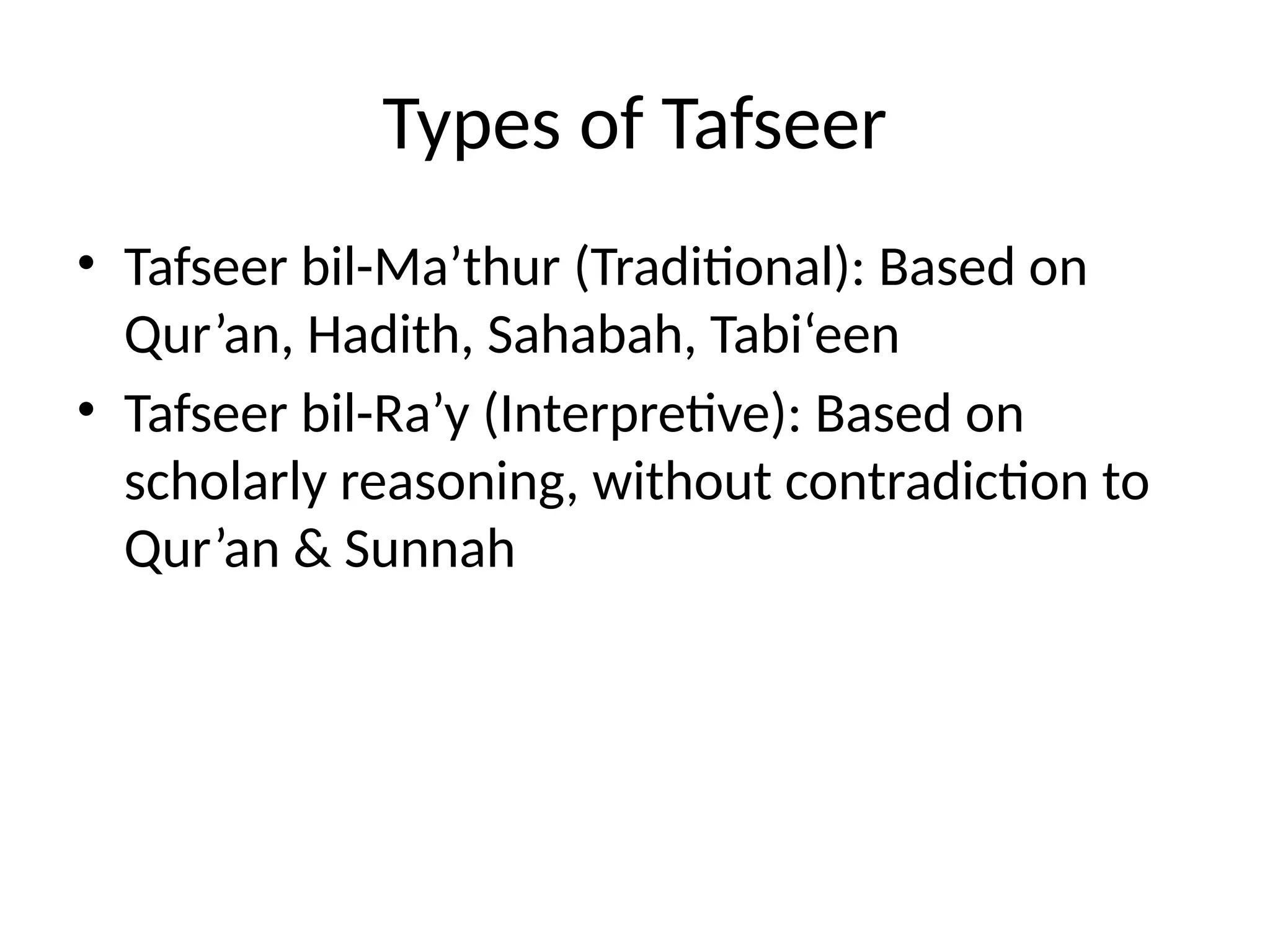 Types of Tafseer
• Tafseer bil-Ma’thur (Traditional): Based on
Qur’an, Hadith, Sahabah, Tabi‘een
• Tafseer bil-Ra’y (Interpretive): Based on
scholarly reasoning, without contradiction to
Qur’an & Sunnah
 