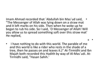 •Imam Ahmad recorded that `Abdullah bin Mas`ud said,
"The Messenger of Allah was lying down on a straw mat
and it left marks on his side. Then when he woke up he
began to rub his side. So I said, `O Messenger of Allah! Will
you allow us to spread something soft over this straw mat'
He replied,
•«
• I have nothing to do with this world. The parable of me
and this world is like a rider who rests in the shade of a
tree, then he passes on and leaves it.)'' At-Tirmidhi and Ibn
Majah both recorded this Hadith by way of Al-Mas`udi. At-
Tirmidhi said, "Hasan Sahih.'
 