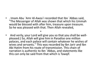 • . Imam Abu `Amr Al-Awza`i recorded that Ibn `Abbas said,
"The Messenger of Allah was shown that which his Ummah
would be blessed with after him, treasure upon treasure.
So he was pleased with that. Then Allah revealed,
•
• And verily, your Lord will give you so that you shall be well-
pleased.) So, Allah will give him in Paradise one million
palaces, and each palace will contain whatever he wishes of
wives and servants.'' This was recorded by Ibn Jarir and Ibn
Abi Hatim from his route of transmission. This chain of
narration is authentic to Ibn `Abbas, and statements like
this can only be said from that which is Tawqif.
 