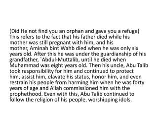 (Did He not find you an orphan and gave you a refuge)
This refers to the fact that his father died while his
mother was still pregnant with him, and his
mother, Aminah bint Wahb died when he was only six
years old. After this he was under the guardianship of his
grandfather, `Abdul-Muttalib, until he died when
Muhammad was eight years old. Then his uncle, Abu Talib
took responsibility for him and continued to protect
him, assist him, elavate his status, honor him, and even
restrain his people from harming him when he was forty
years of age and Allah commissioned him with the
prophethood. Even with this, Abu Talib continued to
follow the religion of his people, worshipping idols.
 
