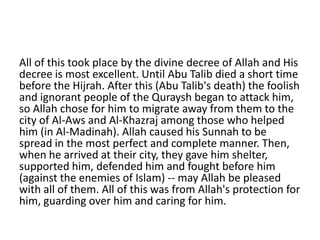 All of this took place by the divine decree of Allah and His
decree is most excellent. Until Abu Talib died a short time
before the Hijrah. After this (Abu Talib's death) the foolish
and ignorant people of the Quraysh began to attack him,
so Allah chose for him to migrate away from them to the
city of Al-Aws and Al-Khazraj among those who helped
him (in Al-Madinah). Allah caused his Sunnah to be
spread in the most perfect and complete manner. Then,
when he arrived at their city, they gave him shelter,
supported him, defended him and fought before him
(against the enemies of Islam) -- may Allah be pleased
with all of them. All of this was from Allah's protection for
him, guarding over him and caring for him.
 