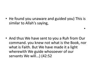 • He found you unaware and guided you) This is
similar to Allah's saying,
•
• And thus We have sent to you a Ruh from Our
command. you knew not what is the Book, nor
what is Faith. But We have made it a light
wherewith We guide whosoever of our
servants We will...) (42:52
 
