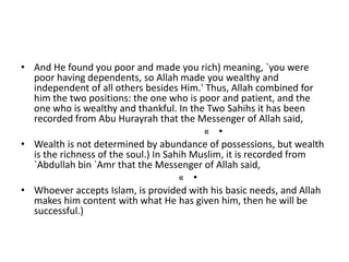 • And He found you poor and made you rich) meaning, `you were
poor having dependents, so Allah made you wealthy and
independent of all others besides Him.' Thus, Allah combined for
him the two positions: the one who is poor and patient, and the
one who is wealthy and thankful. In the Two Sahihs it has been
recorded from Abu Hurayrah that the Messenger of Allah said,
•«
• Wealth is not determined by abundance of possessions, but wealth
is the richness of the soul.) In Sahih Muslim, it is recorded from
`Abdullah bin `Amr that the Messenger of Allah said,
•«
• Whoever accepts Islam, is provided with his basic needs, and Allah
makes him content with what He has given him, then he will be
successful.)
 
