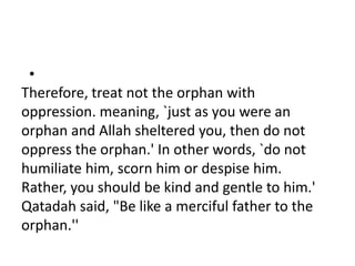 •
Therefore, treat not the orphan with
oppression. meaning, `just as you were an
orphan and Allah sheltered you, then do not
oppress the orphan.' In other words, `do not
humiliate him, scorn him or despise him.
Rather, you should be kind and gentle to him.'
Qatadah said, "Be like a merciful father to the
orphan.''
 