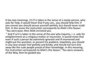 It has two meanings. (1) If is taken in the sense of a needy person, who
asks for help, it would mean that if you can,, you should help him; if
you cannot you should excuse yourself politely, but should never scold
him. In this sense the instruction corresponds to Allah's this favour:
"You were poor, then Allah enriched you.
" And if sa'il is taken in the sense of the one who inquires, i. e. asks for
enlightenment on a religious matter or injunction, it would mean that
even if such a person be extremely ignorant and ill-mannered and
might put the question, or present his problem, impolitely, you should
in any case answer him politely and kindly, and should not turn him
away like the rude people proud of their knowledge. In this meaning,
the instruction corresponds to Allah's this favour: "You were unaware
of the Way, then he guided you
 
